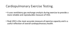 Cardiopulmonary Exercise Testing.
• It uses ventilatory gas exchange analysis during exercise to provide a
more reliable and reproducible measure of VO2.
• Peak VO2 is the most accurate measure of exercise capacity and is a
useful reflection of overall cardiopulmonary health.
 