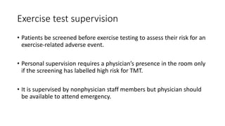 Exercise test supervision
• Patients be screened before exercise testing to assess their risk for an
exercise-related adverse event.
• Personal supervision requires a physician’s presence in the room only
if the screening has labelled high risk for TMT.
• It is supervised by nonphysician staff members but physician should
be available to attend emergency.
 