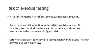 Risk of exercise testing
• It has an increased risk for an adverse cardiovascular event.
• Recent myocardial infarction, reduced left ventricular systolic
function, exertion-induced myocardial ischemia, and serious
ventricular arrhythmias are at highest risk.
• Safety of exercise testing is well documented and the overall risk for
adverse events is quite low.
 