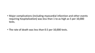 • Major complications (including myocardial infarction and other events
requiring hospitalization) was less than 1 to as high as 5 per 10,000
tests.
• The rate of death was less than 0.5 per 10,000 tests.
 