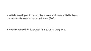• Initially developed to detect the presence of myocardial ischemia
secondary to coronary artery disease (CAD)
• Now recognized for its power in predicting prognosis.
 