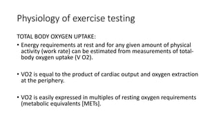 Physiology of exercise testing
TOTAL BODY OXYGEN UPTAKE:
• Energy requirements at rest and for any given amount of physical
activity (work rate) can be estimated from measurements of total-
body oxygen uptake (V O2).
• VO2 is equal to the product of cardiac output and oxygen extraction
at the periphery.
• VO2 is easily expressed in multiples of resting oxygen requirements
(metabolic equivalents [METs].
 