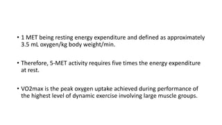 • 1 MET being resting energy expenditure and defined as approximately
3.5 mL oxygen/kg body weight/min.
• Therefore, 5-MET activity requires five times the energy expenditure
at rest.
• VO2max is the peak oxygen uptake achieved during performance of
the highest level of dynamic exercise involving large muscle groups.
 