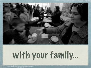 with your family...
http://www.flickr.com/photos/seandreilinger/