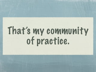 That’s my community
of practice.