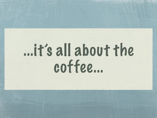 ...it’s all about the
coffee...