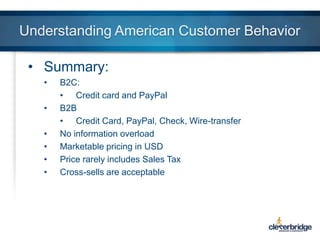 Understanding American Customer Behavior
• Summary:
•
•
•
•
•
•

B2C:
• Credit card and PayPal
B2B
• Credit Card, PayPal, Check, Wire-transfer
No information overload
Marketable pricing in USD
Price rarely includes Sales Tax
Cross-sells are acceptable

 