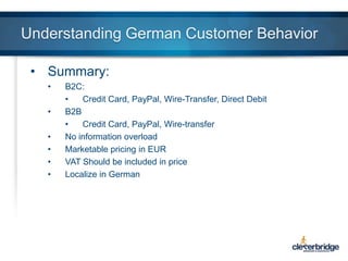 Understanding German Customer Behavior
• Summary:
•
•
•
•
•
•

B2C:
•
Credit Card, PayPal, Wire-Transfer, Direct Debit
B2B
•
Credit Card, PayPal, Wire-transfer
No information overload
Marketable pricing in EUR
VAT Should be included in price
Localize in German

 