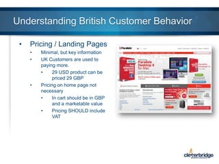 Understanding British Customer Behavior
•

Pricing / Landing Pages
•
•

•

Minimal, but key information
UK Customers are used to
paying more.
•
29 USD product can be
priced 29 GBP
Pricing on home page not
necessary
•
In cart should be in GBP
and a marketable value
•
Pricing SHOULD include
VAT

 