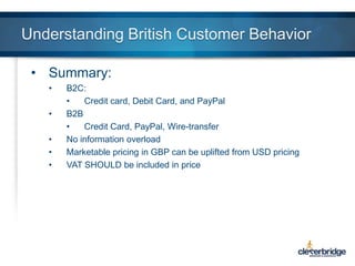 Understanding British Customer Behavior
• Summary:
•
•
•
•
•

B2C:
•
Credit card, Debit Card, and PayPal
B2B
•
Credit Card, PayPal, Wire-transfer
No information overload
Marketable pricing in GBP can be uplifted from USD pricing
VAT SHOULD be included in price

 