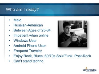 Who am I really?
•
•
•
•
•
•
•
•
•

Male
Russian-American
Between Ages of 25-34
Impatient when online
Windows User
Android Phone User
Frequent Traveler
Enjoy Rock, Blues, 60/70s Soul/Funk, Post-Rock
Can’t stand techno.

 