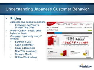 Understanding Japanese Customer Behavior
•

Pricing

•

Japanese love special campaigns
•
Everyday Low Price vs.
Limited Time Offer
Price = Quality – should price
higher for Japan
Campaign opportunity every 2
months:
•
Summer in July
•
Fall in September
•
Xmas in December
•
New Year in January
•
Spring in March
•
Golden Week in May

•
•

 