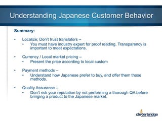 Understanding Japanese Customer Behavior
Summary:
•

Localize; Don’t trust translators –
•
You must have industry expert for proof reading. Transparency is
important to meet expectations.

•

Currency / Local market pricing –
•
Present the price according to local custom

•

Payment methods –
•
Understand how Japanese prefer to buy, and offer them those
methods.

•

Quality Assurance –
•
Don’t risk your reputation by not performing a thorough QA before
bringing a product to the Japanese market.

 