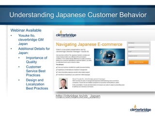 Understanding Japanese Customer Behavior
Webinar Available
•

•

Yosuke Ito,
cleverbridge GM
Japan
Additional Details for
Japan:
•
Importance of
Quality
•
Customer
Service Best
Practices
•
Design and
Localization
Best Practices

http://cbridge.to/cb_Japan

 