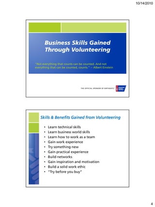10/14/2010




       Business Skills Gained
       Through Volunteering

"Not everything that counts can be counted. And not
everything that can be counted, counts." -- Albert Einstein




    Skills & Benefits Gained from Volunteering

      •   Learn technical skills
      •   Learn business world skills
      •   Learn how to work as a team
      •   Gain work experience
      •   Try something new
      •   Gain practical experience
      •   Build networks
      •   Gain inspiration and motivation
      •   Build a solid work ethic
      •   “Try before you buy”




                                                                      4
 