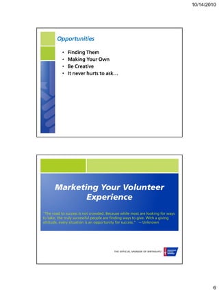 10/14/2010




        Opportunities

           •   Finding Them
           •   Making Your Own
           •   Be Creative
           •   It never hurts to ask…




      Marketing Your Volunteer
             Experience
"The road to success is not crowded. Because while most are looking for ways
to take, the truly successful people are finding ways to give. With a giving
attitude, every situation is an opportunity for success.“ -- Unknown




                                                                                       6
 