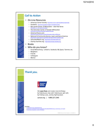 10/14/2010




Call to Action
 • On-Line Resources
        – American Cancer Society: http://www.cancer.org/Involved/Volunteer/index
        – Goodwill: http://www.goodwill.org/get-involved/volunteer/
        – Non-profit Center of Milwaukee – Jobs that Serve:
             http://epic.cuir.uwm.edu/entech/jobs/
        – The Volunteer Center of Greater Milwaukee:
             http://www.volunteermilwaukee.org/welcome.php
        – AmericanTowns.com:
             http://www.americantowns.com/wi/milwaukee-make-a-difference
        – National & Community Service, Learn and Serve America:
             http://www.nationalservice.gov/about/programs/learnandserve.asp
        – VolunteerMatch.org: http://www.volunteermatch.org
        – Charity-charities.org: http://www.charity-charities.org

 • Books
 • Who do you know?
        –    Social Networking: Linked In, facebook, My Space, Yammer, etc.
        –    Neighbors
        –    Friends
        –    Colleagues
        –    Mentor




Thank you.




Foot Notes:
  1. http://www.wcwc.org/volunteer.htm
  2. http://www.worldvolunteerweb.org/fileadmin/docdb/pdf/2006/Valuing_volunteering_Jan_06.pdf
  3. http://www.energizeinc.com/art.html#types


                                                                            ©2009 American Cancer Society, Inc. No.0052.19




                                                                                                                                     8
 