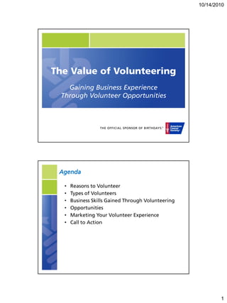 10/14/2010




The Value of Volunteering
   Gaining Business Experience
 Through Volunteer Opportunities




 Agenda

  •   Reasons to Volunteer
  •   Types of Volunteers
  •   Business Skills Gained Through Volunteering
  •   Opportunities
  •   Marketing Your Volunteer Experience
  •   Call to Action




                                                            1
 