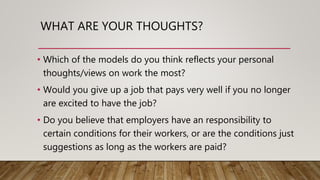 WHAT ARE YOUR THOUGHTS?
• Which of the models do you think reflects your personal
thoughts/views on work the most?
• Would you give up a job that pays very well if you no longer
are excited to have the job?
• Do you believe that employers have an responsibility to
certain conditions for their workers, or are the conditions just
suggestions as long as the workers are paid?
 