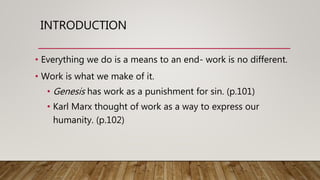 INTRODUCTION
• Everything we do is a means to an end- work is no different.
• Work is what we make of it.
• Genesis has work as a punishment for sin. (p.101)
• Karl Marx thought of work as a way to express our
humanity. (p.102)
 