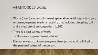 MEANINGS OF WORK
• Work- (noun) a accomplishment, general undertaking or task, job,
or unemployment. (verb) an activity that includes discipline, toil,
and a measure of concentration. (p.102)
• There is a vast variety of work.
• Housework, government jobs, etc.
• Everyone wants to know everyone else’s job as work is linked to
the personal values of the person.
 
