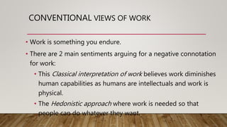 CONVENTIONAL VIEWS OF WORK
• Work is something you endure.
• There are 2 main sentiments arguing for a negative connotation
for work:
• This Classical interpretation of work believes work diminishes
human capabilities as humans are intellectuals and work is
physical.
• The Hedonistic approach where work is needed so that
people can do whatever they want.
 