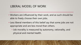 LIBERAL MODEL OF WORK
• Workers are influenced by their work, and as such should be
able to freely choose their own jobs.
• Less liberal members of this belief say that some jobs are not
appropriate and are less moral than others.
• Job morality is measured by autonomy, rationality, and
physical and mental health.
 
