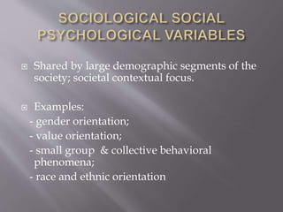  Shared by large demographic segments of the
society; societal contextual focus.
 Examples:
- gender orientation;
- value orientation;
- small group & collective behavioral
phenomena;
- race and ethnic orientation
 