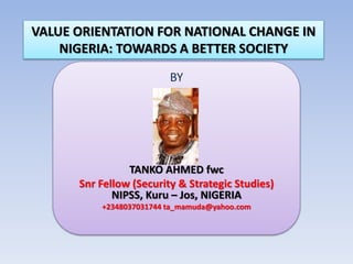 VALUE ORIENTATION FOR NATIONAL CHANGE IN
NIGERIA: TOWARDS A BETTER SOCIETY
BY
TANKO AHMED fwc
Snr Fellow (Security & Strategic Studies)
NIPSS, Kuru – Jos, NIGERIA
+2348037031744 ta_mamuda@yahoo.com
 