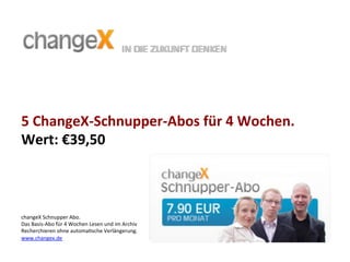 5	
  ChangeX-­‐Schnupper-­‐Abos	
  für	
  4	
  Wochen.	
  	
  
Wert:	
  €39,50	
  
changeX	
  Schnupper	
  Abo.	
  	
  
Das	
  Basis-­‐Abo	
  für	
  4	
  Wochen	
  Lesen	
  und	
  im	
  Archiv	
  
Recherchieren	
  ohne	
  automa>sche	
  Verlängerung.	
  	
  
www.changex.de	
  
	
  	
  
 