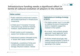 ITA-SOLne-090928-P10




Italian context

• Public institutions and private investors    Implications on funding of energy
  with limited experience in infrastructural   projects
  investments
                                               • The Italian context “as-is” is not able
                                                 to mobilize the size of investments
• Limited use of “innovative” financial
                                                 which is needed to support the
  instruments (e.g. bonds for financial
                                                 evolution of the system
  investors, asset backed securities)
                                               • As a result, many projects already
• Credit market crunch increasing
                                                 approved/ ”quasi approved” fail to
  caution from lenders and investors
                                                 start because of lack of capitals
• Institutional investors interested mostly
                                               • To fill the infrastructural gap, Italy
  in “brown field” equity investments
                                                 needs a strong evolution in terms of
                                                 financial culture of the institutions
• Complexity, uncertainty of times and
                                                 operating in the market
  unclear authorization procedures
  strongly influence investors’ interest


                                                                                                  10
 