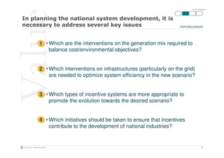 ITA-SOLne-090928-P3




                                                    !
                                                              FOR DISCUSSION




1 • Which are the interventions on the generation mix required to
    balance cost/environmental objectives?


2 • Which interventions on infrastructures (particularly on the grid)
    are needed to optimize system efficiency in the new scenario?


3 • Which types of incentive systems are more appropriate to
    promote the evolution towards the desired scenario?


4 • Which initiatives should be taken to ensure that incentives
    contribute to the development of national industries?


                                                                                  3
 