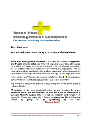 Dear Customer,
You are welcome to our bouquet of value added services.


Value Plus Management Solutions is a Talent & Career Management
and People growth Solutions firm with expertise in providing 360 degree    degree,
value added, end to end services and solutions for the cost effective sustainability
of our customer (Business/Organisation &/or individual professionals). We are
                   Business/Organisation &                professionals
committed to adding sustainable value to all our customers ‘, which is symbolically
                     sustaina
represented in our logo of yellow colo
                      go            coloured plus sign. In our logo the colour
                                                         n       logo,
yellow signifies the “high value to customer delight” and Plus (+) sign represents
our commitment towards adding sustainable value to our customers.
The purpose of being in the business is aptly exemplified in the below quote of
Mahatma Gandhi.
“A customer is the most important visitor on our premises; he is not
 A
dependent on us. We are dependent on him. He is not an interruption in
our work. He is the purpose of it. He is not an outsider in our business. He is
part of it. We are not doing him a favour by serving him. He is doing us a
favour      by    giving    us      an     opportunity       to    do      so.
                                                                           so.”
                                       ------- Mahatma Gandhi




Value Plus Management Solutions-“Committed to adding sustainable value”
                      Solutions                                               Page 1
 