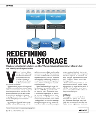 VMWARE
12 / The Value Plus / OCTOBER 2015
For more information please write to sales.value@redingtongulf.com
Cloud and virtualisation solutions provider, VMware discusses the company’s latest product
and its unique value proposition.
REDEFINING
VIRTUAL STORAGE
V
Mware’s software deﬁned
storage vision and strategy
is to drive transformation
through the hypervisor,
bringing to storage the
same operational efﬁcien-
cy that server virtualisa-
tion brought to compute.
As the abstraction between applications and
available resources, the hypervisor can balance
all IT resources, compute, memory, storage and
networking, needed by an application. With
server virtualisation as the de facto platform
to run enterprise applications. VMware is
uniquely positioned to deliver software deﬁned
storage utilising the pervasiveness of this
software tier.
By transitioning from the legacy storage
model to software deﬁned storage with vir-
tual SAN, customers will gain beneﬁts such as
automation of storage class of service at scale,
self service capabilities which empower appli-
cation administrators with cloud automation
tool integration, simple change management
using policies, ﬁner control of storage class of
service, effective monitoring and safeguard
existing investment.
The goal of software deﬁned storage is to
introduce a new approach that enables a more
efﬁcient and ﬂexible operational model
for storage in virtual environments. This
is accomplished by abstracting the underly-
ing hardware into logical, pools of capac-
ity that can be more ﬂexibly consumed and
managed in a virtual machine centric fashion.
The abstraction of the data plane enables ad-
ditional functions that an array may provide
to be offered as data services for consumption
on a per virtual machine basis. Data Services
can provide functionality such as compression,
replication, snapshots, de-duplication, avail-
ability, migration and data mobility, perfor-
mance capabilities, disaster recovery, and
other capabilities.
Another method is Implementing an auto-
mation layer that enables dynamic control
and monitoring of storage services levels to
individual virtual machines across hetero-
geneous devices, VMware refers to this as the
policy driven control plane.
DATAPLANE
The data plane is responsible for both,
storing data and applying data services
such as snapshots, replication, and caching.
While data services may be provided by a
physical array or implemented in software,
 