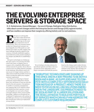 20 / The Value Plus / OCTOBER 2015
For more information please write to sales.value@redingtongulf.com
INSIGHT – SERVERS AND STORAGE
K. S. Venkatraman, General Manager – Servers & Storage, Redington Value Distribution,
talks about current changes within the Enterprise Servers and Storage (ESS) regional market,
and how resellers can improve their margins by offering holistic end-to-end solutions.
THEEVOLVINGENTERPRISE
SERVERS&STORAGESPACE
E
SS space is evolving glob-
ally and is under threat from
disruptive technologies. Serv-
ers and Storage are the most
basic components of an IT
infrastructure. This is an extremely mature
product set. Channel and customers are
knowledgeable, the GTM models are well
deﬁned and vendors are fully engaged. The
main challenge facing this segment is the
existence of already established suppliers,
commoditization of the products leading to
low margins and difﬁculty in establishing a
USP.
Disruptive technologies are shaking up
this space and in a way proving to be both
a boon and a bane, as suppliers have to
compete with a completely differentiated
solution instead of a product. Hence there is
a need to focus on selling solutions emerging
in the landscape. ESS products need to be
seen as part of a larger solution and the re-
seller needs to build his portfolio of services
which can help him address the complete
customer requirement.
As a VAD, we are focusing on channel
community and providing them with the
know-how and means to come up with solu-
tions for the end customers. Our guidance
to resellers is to look for emerging busi-
ness segments like CCTV solutions which
may beneﬁt from their expertise or move
to an altogether new area such as Hyper-
converged solutions where current market
knowledge / skillsets are all relatively low.
Traditional IT deployments will continue in
the SMB space, however use of technologies
like Virtualization will see per deployment
revenue shrink.
We are looking to develop solutions for
specialized segments and obtain reference
accounts for newer approaches such as
Hyper-convergence and build the practice
based on this. Being a multi-vendor division,
we are better equipped to provide alternative
solutions to the channel. This will help us in
growing opportunities for the channel.
“DISRUPTIVETECHNOLOGIESARESHAKINGUP
THISSPACEANDINAWAYPROVINGTOBEBOTHA
BOONANDABANE,ASSUPPLIERSHAVETOCOM-
PETEWITHACOMPLETELYDIFFERENTIATEDSOLU-
TIONINSTEADOFAPRODUCT.HENCETHEREISA
NEEDTOFOCUSONSELLINGSOLUTIONSEMERG-
INGINTHELANDSCAPE.ESSPRODUCTSNEEDTO
BESEENASPARTOFALARGERSOLUTIONAND
THERESELLERNEEDSTOBUILDHISPORTFOLIO
OFSERVICESWHICHCANHELPHIMADDRESSTHE
COMPLETECUSTOMERREQUIREMENT.”
 