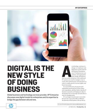 OCTOBER 2015 / The Value Plus / 21
For more information please write to sales.value@redingtongulf.com
HP ENTERPRISE
Global business and technology services provider, HP Enterprise
discusses new digital trends for enterprises and its expertise to
bridge the gap between old and new.
DIGITAL IS THE
NEW STYLE
OF DOING
BUSINESS
A
s technology continues to
change at a rapid pace and
digitisation pushes both IT
and business boundaries,
your IT infrastructure, op-
erations, and organisation
must change. HP believes
that successful enterprises with traditional
IT systems now need to navigate a way to
evolve their infrastructure and operations in
order to enable growth, increase agility, and
boost innovation.
In a recent HP survey, 81 percent of IT
respondents and 84 percent of line of busi-
ness respondents, said they believe that the IT
function is proactive at bringing new ideas to
the business for it to leverage and seek ideas to
meet its changing needs.
IT is no longer viewed as just a cost centre
but now has a seat at the table to inﬂuence
the direction of the business. HP sees this as
 