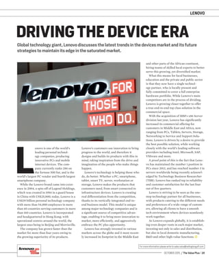 OCTOBER 2015 / The Value Plus / 25
For more information please write to sales.value@redingtongulf.com
LENOVO
Global technology giant, Lenovo discusses the latest trends in the devices market and its future
strategies to maintain its edge in the saturated market.
DRIVING THE DEVICE ERA
L
enovo is one of the world’s
leading personal technol-
ogy companies, producing
innovative PCs and mobile
internet devices. The com-
pany currently ranks 286 on
the fortune 500 list, and is the
world’s largest PC vendor and fourth largest
smartphone company.
While the Lenovo brand came into exist-
ence in 2004, a spin-off of Legend Holdings,
which was created in 1984 in a guard house
in China with US$25,000, today, Lenovo is a
US$39 billion personal technology company
with more than 54,000 employees in more
than 60 countries serving customers in more
than 160 countries. Lenovo is incorporated
and headquartered in Hong Kong, with
operational centres around the world, the
largest ones being in Beijing and Morrisville.
The company has grown faster than the
market for more than four years owing to
the growing superiority of its products.
Lenovo’s customers use innovation to bring
progress to the world, and therefore it
designs and builds its products with this in
mind, taking inspiration from the drive and
imagination of the people who make things
happen.
Lenovo’s technology is helping those who
do, do better. Whether a PC, smartphone,
tablet, smart TV, server, workstation or
storage, Lenovo makes the products that
customers need, from smart connected to
infrastructure devices. Lenovo is creating
real differentiation from the competition,
thanks to its vertically integrated end-to-
end business model. This model is unique
among major technology companies and is
a signiﬁcant source of competitive advan-
tage, enabling it to bring more innovation to
market, more efﬁciently, and aggressively
embrace the PC plus opportunity.
Lenovo has strongly invested in various
markets across the globe and it most recent-
ly increased its footprint in the Middle East
and other parts of the African continent,
hiring teams of skilled local experts to better
serve this growing, yet diversiﬁed market.
What this means for local businesses,
education and the private and public sector
is that they now have a single technol-
ogy partner, who is locally present and
fully committed to cover a full enterprise
hardware portfolio. While Lenovo’s main
competitors are in the process of dividing,
Lenovo is growing closer together to offer
a true end-to-end top class solution in the
commercial space.
With the acquisition of IBM’s x86 Server
division last year, Lenovo has signiﬁcantly
increased its commercial offering for
customers in Middle East and Africa, now
ranging from PCs, Tablets, Servers, Storage,
Networking to Service and Support Solu-
tions. Lenovo is driven by a desire to provide
the best possible solution, while working
closely with the world’s leading software
providers including Intel, Microsoft, SAP,
VMware and more.
A proof point of this is the fact that Leno-
vo has maintained the number 1 position in
PCs since 2013, and has reached number 3 in
servers worldwide being recently acknowl-
edged by Technology Business Researcher
(TBR). Lenovo has ranked top in reliability
and customer satisfaction for the last four
out of ﬁve quarters.
Lenovo is striving to be seen as the one-
stop technology partner for all businesses,
with products catering to the different needs
and preferences of a wide-range of custom-
ers, allowing all clients to have a smooth
tech environment where devices seamlessly
work together.
As Lenovo expands globally, it is establish-
ing even deeper roots in each major market,
investing not only in sales and distribution,
but also in local domestic manufacturing,
R&D and other high-value functions.
 