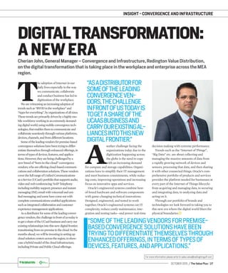 OCTOBER 2015 / The Value Plus / 27
For more information please write to sales.value@redingtongulf.com
INSIGHT - CONVERGENCE AND INFRASTRUCTURE
Cherian John, General Manager – Convergence and Infrastructure, Redington Value Distribution,
on the digital transformation that is taking place in the workplace and enterprise across the MEA
region.
DIGITALTRANSFORMATION:
A NEW ERA
T
he adoption of Internet in our
daily lives especially in the way
we communicate, collaborate
and conduct business has led to
digitization of the workplace.
Wearewitnessinganincreasingadoptionof
trendssuchas“BYODintheworkplace”and
“Appsforeverything”,byorganizationsofallsizes.
Thesetrendsareprimarilydrivenbyahighlymo-
bileworkforceworkinginanextremelydemand-
ingdigitalworld,usingmobileconvergencetech-
nologies,thatenablesthemtocommunicateand
collaborateseamlesslythroughvariousplatforms,
devices,channels,andfromdifferentlocations.
Someoftheleadingvendorsforpremise-based
convergencesolutionshavebeentryingtodiffer-
entiatethemselvesthroughenhancedofferings,in
termsoftypesofdevices,features,andapplica-
tions.However,theyarebeingchallengedbya
newbreedof“born-in-the-cloud”convergence
vendors,whoareofferingcloud-basedcommuni-
cationsandcollaborationsolutions.Thesevendors
coverthefullrangeofUniﬁedCommunications
asaService(UCaaS)portfoliothatsupportsaudio,
videoandwebconferencing;VoIPTelephony
includingmobilitysupport;presenceandinstant
messaging(IM);emailwithvoicemailanduni-
ﬁedmessaging;andsomehavecomeoutwith
completecommunications-enabledapplications
suchasintegratedcollaborationandcustomer
experiencemanagementapplications.
Asadistributorforsomeoftheleadingconver-
gencevendors,thechallengeinfrontofustodayis
togetashareoftheUCaaSbusinessandcarryour
existingrelationshipsintothisnewdigitalfrontier,
transitioningfromon-premisetothecloud.Inthe
monthsahead,wewillbeinvestinginsettingup
cloudsolutioncentersacrosstheregion,toshow-
caseahybridmodelofthecloudinfrastructure,
“SOMEOFTHELEADINGVENDORSFORPREMISE-
BASEDCONVERGENCESOLUTIONSHAVEBEEN
TRYINGTODIFFERENTIATETHEMSELVESTHROUGH
ENHANCEDOFFERINGS,INTERMSOFTYPESOF
DEVICES,FEATURES,ANDAPPLICATIONS.”
A
nother challenge facing the
organizations today due to the
digitization happening across
the globe is the need to cope
with an increasing demand
for compute and storage capabilities. Organi-
zations have to simplify their IT management
and meet business commitments, while reduc-
ing costs, improving operations and increasing
focus on innovative apps and services.
Oracle’s engineered systems combine best-
of-breed hardware and software components
with game-changing technical innovations.
Designed, engineered, and tested to work
together, Oracle’s engineered systems cut IT
complexity, reduce costly maintenance, inte-
gration and testing tasks—and power real-time
decision making with extreme performance.
Trends such as the “Internet of Things”,
“Big Data” etc. are about collecting and
managing the massive amounts of data from
a rapidly growing network of devices and
sensors, processing that data, and then sharing
it with other connected things. Oracle’s com-
prehensive portfolio of products and services
provides the platform needed for businesses at
every part of the Internet of Things lifecycle:
from acquiring and managing data, to securing
and integrating data, to analyzing data and
acting on it.
Through our portfolio of brands and
technologies we look forward to taking you to
this new era where the digital world blurs the
physical boundaries.
“ASADISTRIBUTORFOR
SOMEOFTHELEADING
CONVERGENCEVEN-
DORS,THECHALLENGE
INFRONTOFUSTODAYIS
TOGETASHAREOFTHE
UCAASBUSINESSAND
CARRYOUREXISTINGAL-
LIANCESINTOTHISNEW
DIGITALFRONTIER.”
includingPrivateandPublicCloudofferings.
 