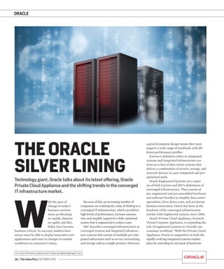 ORACLE
28 / The Value Plus / OCTOBER 2015
For more information please write to sales.value@redingtongulf.com
ORACLE
W
ith the pace of
change in today’s
business environ-
ment accelerating
so rapidly, datacen-
tre agility and ﬂex-
ibility have become
business critical. To succeed, modern busi-
nesses must be able to deploy innovative new
applications and react to changes in market
conditions at a moment’s notice.
Technology giant, Oracle talks about its latest offering, Oracle
Private Cloud Appliance and the shifting trends in the converged
IT infrastructure market.
THE ORACLE
SILVER LINING
a general-purpose design means they must
support a wide range of workloads with dif-
ferent performance proﬁles.
Gartner’s deﬁnition refers to integrated
systems and integrated infrastructure sys-
tems as a class of data centre systems that
deliver a combination of servers, storage, and
network devices in a pre-integrated and pre-
optimised stack.
Oracle Engineered Systems are a super
set of both Gartner and IDC’s deﬁnitions of
converged infrastructure. They consist of
pre-engineered and pre-assembled hardware
and software bundles to simplify data centre
operations, drive down costs, and accelerate
business innovation. Oracle has been at the
forefront of the converged infrastructure
market with engineered systems since 2008.
Oracle Private Cloud Appliance, formerly
Virtual Compute Appliance, is expanding the
role of engineered systems to virtually any
customer workload. “With the Private Cloud
Appliance, Oracle is competitive in both the
rapidly evolving integrated systems market-
place by extending its red stack of hardware
Because of this, an increasing number of
companies are realising the value of shifting to a
converged IT infrastructure, which can deliver
high levels of performance, increase automa-
tion, and simplify support in a fully optimised
system that is engineered to reduce costs.
IDC describes converged infrastructures as
converged systems and integrated infrastruc-
ture systems that consist of multiple pre-inte-
grated subsystems such as server, networking,
and storage sold as a single product. However,
 