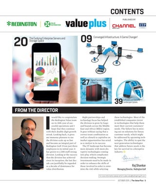 OCTOBER 2015 / The Value Plus / 3
For more information please write to sales.value@redingtongulf.com
the
CONTENTS
0920
27
39
I
would like to congratulate
the Redington Value team
on its 10th year of suc-
cessful operations and I
hope that they continue
with their double-digit growth
streak. Looking back, it gives
me immense pleasure to see
the division scale up so fast
and become an integral part of
Redington Gulf. From just three
employees in its initial year, it
has grown to a 200 staff-strong
division. Looking at the success
that the division has achieved
since its inception, the last dec-
ade can justifiably be regarded
as a decade of dominance for
value distribution.
Right partnerships and
technology focus has helped
the division to grow by leaps
and bounds across the Middle
East and Africa (MEA) region.
It goes without saying that a
correct team combination as
well as a knack to capitalise on
market opportunities has acted
as a catalyst in its success.
The IT landscape has become
more dynamic with more dis-
ruptive technologies coming
into play, which complicates
decision making. Strategic
investments need to be made in
order to enhance the skills of
those involved in order to mini-
mise the risk while selecting
these technologies. Most of the
established companies invest
in technologies that help them
meet their current customers’
needs. The failure lies in miss-
ing out on solutions for future
customer needs, which might
be addressed by upcoming tech-
nologies. The ability to spot the
next generation technologies
that address future needs is the
key for survival in a disruptive
industry.
FROM THE DIRECTOR
RajShankar
ManagingDirector, RedingtonGulf
PUBLISHED BY
TheEvolvingEnterpriseServersand
StorageSpace
ConvergedInfrastructure:AGameChanger!
DigitalTransformation:
ANewEra
SoftwareandSecurity
LandscapeUpdate
 