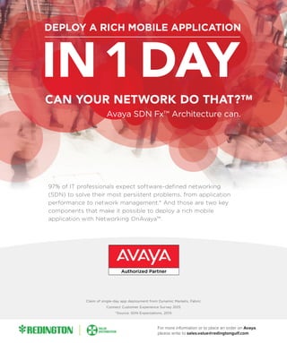 97% of IT professionals expect software-defined networking
(SDN) to solve their most persistent problems, from application
performance to network management.* And those are two key
components that make it possible to deploy a rich mobile
application with Networking OnAvaya™.
Claim of single-day app deployment from Dynamic Markets, Fabric
Connect Customer Experience Survey 2015
*Source: SDN Expectations, 2015
For more information or to place an order on Avaya,
please write to sales.value@redingtongulf.com
 