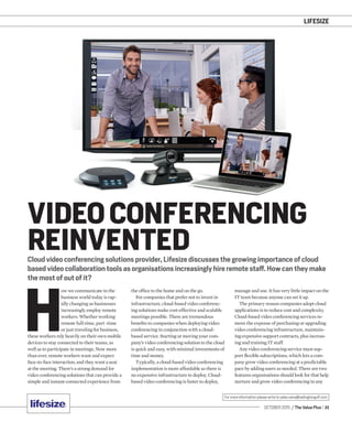 LIFESIZE
OCTOBER 2015 / The Value Plus / 31
For more information please write to sales.value@redingtongulf.com
Cloud video conferencing solutions provider, Lifesize discusses the growing importance of cloud
based video collaboration tools as organisations increasingly hire remote staff. How can they make
the most of out of it?
VIDEO CONFERENCING
REINVENTED
H
ow we communicate in the
business world today is rap-
idly changing as businesses
increasingly employ remote
workers. Whether working
remote full-time, part -time
or just traveling for business,
these workers rely heavily on their own mobile
devices to stay connected to their teams, as
well as to participate in meetings. Now more
than ever, remote workers want and expect
face-to-face interaction, and they want a seat
at the meeting. There’s a strong demand for
video conferencing solutions that can provide a
simple and instant connected experience from
the ofﬁce to the home and on the go.
For companies that prefer not to invest in
infrastructure, cloud-based video conferenc-
ing solutions make cost-effective and scalable
meetings possible. There are tremendous
beneﬁts to companies when deploying video
conferencing in conjunction with a cloud-
based service. Starting or moving your com-
pany’s video conferencing solution to the cloud
is quick and easy, with minimal investments of
time and money.
Typically, a cloud-based video conferencing
implementation is more affordable as there is
no expensive infrastructure to deploy. Cloud-
based video conferencing is faster to deploy,
manage and use. It has very little impact on the
IT team because anyone can set it up.
The primary reason companies adopt cloud
applications is to reduce cost and complexity.
Cloud-based video conferencing services re-
move the expense of purchasing or upgrading
video conferencing infrastructure, maintain-
ing expensive support contracts, plus increas-
ing and training IT staff.
Any video conferencing service must sup-
port ﬂexible subscriptions, which lets a com-
pany grow video conferencing at a predictable
pace by adding users as needed. There are two
features organisations should look for that help
nurture and grow video conferencing in any
 