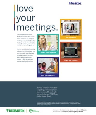 The average person works
90,000 hours over their career
and is scheduled for nearly 60
meetings every month. For all of
the things you can’t control, it’s
nice to have something you can.
Easy-to-use video conferencing
solutions from Lifesize give you
total control of your meetings,
including choice of location,
device and how you share
content. Count on Lifesize to
provide meetings you’ll love.
Own your meetings.
Connect from anywhere.
Share your content.
Use any device.
Contact us to learn more about
upgrading your meetings to an
experience you’ll love with a live
demonstration and FREE 14-day
trial of Lifesize Cloud.
© 2015 Lifesize, a division of Logitech. All rights reserved. Information contained in this document is subject to
change without notice. Lifesize is the registered trademark or trademark of Logitech. All other trademarks are the
property of their respective owners.
Partner Logo
Partner URL
Partner Phone Number
For more information or to place an order on Lifesize,
please write to sales.value@redingtongulf.com
 