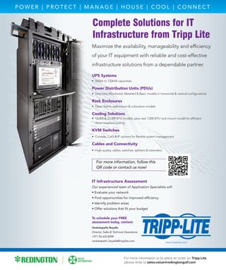 Complete Solutions for IT
Infrastructure from Tripp Lite
Maximize the availability, manageability and efﬁciency
of your IT equipment with reliable and cost-effective
infrastructure solutions from a dependable partner.
UPS Systems
• 500VA to 120kVA capacities
Power Distribution Units (PDUs)
• Switched, Monitored, Metered & Basic models in horizontal & vertical conﬁgurations
Rack Enclosures
• Open frame, wall-mount & colocation models
Cooling Solutions
• 12,000 & 33,000 BTU models, plus new 7,000 BTU rack-mount model for efﬁcient
close-coupled cooling
KVM Switches
• Console, Cat5 & IP options for ﬂexible system management
Cables and Connectivity
• High-quality cables, switches, splitters & extenders
For more information, follow this
QR code or contact us now!
P O W E R | P R O T E C T | M A N A G E | H O U S E | C O O L | C O N N E C T
To schedule your FREE
assessment today, contact:
Venkatapathi Boyalla
Director, Sales & Technical Operations
+971.56.635.8098
venkatapathi_boyalla@tripplite.com
IT Infrastructure Assessment
Our experienced team of Application Specialists will:
• Evaluate your network
• Find opportunities for improved efﬁciency
• Identify problem areas
• Offer solutions that ﬁt your budget
www.tripplite.com
For more information or to place an order on Tripp Lite,
please write to sales.value@redingtongulf.com
 