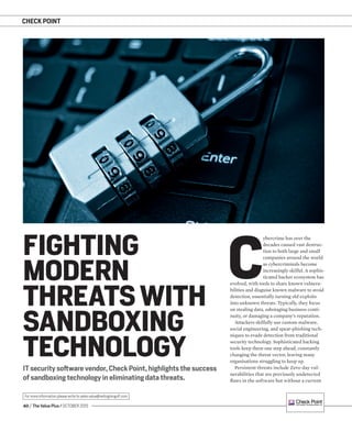 40 / The Value Plus / OCTOBER 2015
For more information please write to sales.value@redingtongulf.com
CHECK POINT
IT security software vendor, Check Point, highlights the success
of sandboxing technology in eliminating data threats.
FIGHTING
MODERN
THREATS WITH
SANDBOXING
TECHNOLOGY
C
ybercrime has over the
decades caused vast destruc-
tion to both large and small
companies around the world
as cybercriminals become
increasingly skilful. A sophis-
ticated hacker ecosystem has
evolved, with tools to share known vulnera-
bilities and disguise known malware to avoid
detection, essentially turning old exploits
into unknown threats. Typically, they focus
on stealing data, sabotaging business conti-
nuity, or damaging a company’s reputation.
Attackers skilfully use custom malware,
social engineering, and spear-phishing tech-
niques to evade detection from traditional
security technology. Sophisticated hacking
tools keep them one step ahead, constantly
changing the threat vector, leaving many
organisations struggling to keep up.
Persistent threats include Zero-day vul-
nerabilities that are previously undetected
ﬂaws in the software but without a current
 
