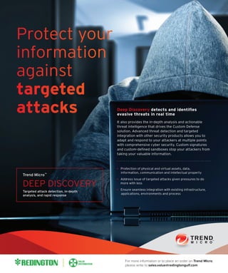 Protection of physical and virtual assets, data,
information, communication and intellectual property
Address issue of targeted attacks given pressures to do
more with less
Ensure seamless integration with existing infrastructure,
applications, environments and process
Deep Discovery detects and identiﬁes
evasive threats in real time
It also provides the in-depth analysis and actionable
threat intelligence that drives the Custom Defense
solution. Advanced threat detection and targeted
integration with other security products allows you to
adapt and respond to your attackers at multiple points
with comprehensive cyber security. Custom signatures
and custom-deﬁned sandboxes stop your attackers from
taking your valuable information.
DEEP DISCOVERY
Trend Micro
Targeted attack detection, in-depth
analysis, and rapid response
For more information or to place an order on Trend Micro,
please write to sales.value@redingtongulf.com
 