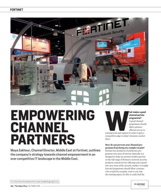 FORTINET
48 / The Value Plus / OCTOBER 2015
For more information please write to sales.value@redingtongulf.com
Maya Zakhour, Channel Director, Middle East at Fortinet, outlines
the company’s strategy towards channel empowerment in an
ever competitive IT landscape in the Middle East.
EMPOWERING
CHANNEL
PARTNERS
W
hat makes a good
channel partner
programme?
A good channel
programme should
allow partners
efﬁcient access to
training tools and support in order to gain a
competitive edge in today’s dynamic market-
place.
How do you prevent your channel pro-
gramme from being too complex to join?
Fortinet has divided its FortiPartner pro-
gramme into areas of interest. Basically it is
designed to help our partners build expertise
on the full range of Fortinet’s network security
products, extend service offerings and expand
into new areas of the security market. A straight
forward programme should allow a partner
who would, for example, want to use only
the training aspect, be able to easily ﬁnd the
 