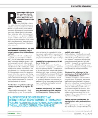 OCTOBER 2015 / The Value Plus / 5
For more information please write to sales.value@redingtongulf.com
A DECADE OF DOMINANCE
R
edington Value celebrates its
10th year of operation this
year. When you started this
division, did you think about
what it would grow up to be in
10 years?
I don’t think I had a 10 year
view at that time, the ﬁrst milestone was to
make this concept work which took almost
three to four years. A lot of people did not
believe that Redington can transform itself
from a pure volume player to a signiﬁcant
player in the value added distribution busi-
ness. So to answer your question, no I did not
imagine what it would be in ten years at the
inception of value distribution as the ﬁrst key
step was to establish this as a brand and to
prove that the concept behind Value Distri-
bution can work.
Tell us something about the start, how many
people were a part of your team, the first
contracts and some of the initial challenges
you faced.
Well, we started off with a small team of
four people. Our ﬁrst contract was Sonic-
WALL in UAE and 3COM in Saudi Arabia.
One of the biggest challenge initially was to
convince people internally and externally
that there is real substance in the idea behind
Value Distribution. It was difﬁcult to sell the
ideology to the vendors and I believe it took
15-16 meetings with a certain vendor to get
the right message across to the right person
because at that time when you said ‘Reding-
ton’ people automatically associated you with
Volume Distribution. The biggest challenge
was to remain committed to the cause with
ﬁrm conviction in the concept.
There have been many milestones through-
out the journey. What do you regard as the
first?
I believe the ﬁrst milestone that I would
consider is when we won the contract for
Cisco in Nigeria. The reason for this is that
the moment you have a Cisco logo associated
with your brand, the context with which you
are perceived in the market begins to change.
How did it feel to cross a revenue of 100 Mil-
lion for the first time?
I still remember the moment when I found
out, of course it was very special. I remember
it was in February 2010 and I was travelling
at the time and when I landed, I had some 15-
20 missed calls. It was an amazing feeling to
cross 100M for the ﬁrst time and the fact that
something that you started from scratch has
come so far, gave me an enormous amount
of satisfaction. Even the team, everyone as-
sociated with the project was overjoyed and
there was a feeling that they had achieved
something worthwhile.
How have you tailored the four business
units within Redington Value to ensure
that they maximize the opportunities
“ALOTOFPEOPLEDIDNOTBELIEVETHAT
REDINGTONCANTRANSFORMITSELFFROMAPURE
VOLUMEPLAYERTOASIGNIFICANTCOMPETITORIN
THEVALUEADDEDDISTRIBUTIONBUSINESS.”
available in the market
The four Business Units have been created
keeping in mind the specialization required
to handle the speciﬁc technologies under
each portfolio. The portfolio should include
complimenting brand offerings and there
should be a strategic ﬁt between the vendors.
Partner proﬁle and fulﬁlling their go to mar-
ket requirements have also been kept in mind
to better serve the channel community.
What do you think is the reason for this
team’s success, the driving factor behind
where Value Distribution is now?
I think the driving factor is the vision that
everyone shares - to see Value Distribution
reach new heights. Also there is an owner-
ship driven culture here, anyone who joins is
given ownership of a project he or she needs
to handle and then they are left to it. It is
up to them to complete the project in their
own way, which I believe helps them grow
and also tests their mettle and also for the
company, it throws up new, innovative ways
of getting something done.
The team what you started with and the
team that is there today, what makes them
unique?
In the beginning every dollar was a struggle.
Now the Redington Value brand has become
?
 