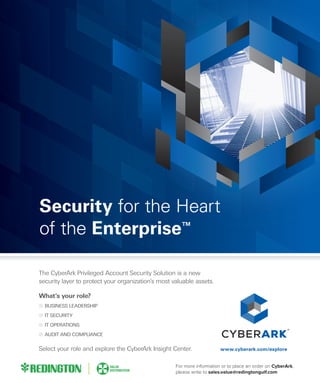 www.cyberark.com/explore
Security for the Heart
of the Enterprise™
The CyberArk Privileged Account Security Solution is a new
security layer to protect your organization’s most valuable assets.
What’s your role?
BUSINESS LEADERSHIP
IT SECURITY
IT OPERATIONS
AUDIT AND COMPLIANCE
Select your role and explore the CyberArk Insight Center.
For more information or to place an order on CyberArk,
please write to sales.value@redingtongulf.com
 