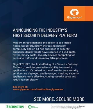 See more at:
www.gigamon.com/destination-gigasecure
SOMETHING ELSE!
blah blah gibber gibber my old mans a mushroom blah blah
gibber gibber my old mans a mushroom blah blah gibber
gibber my old mans a mushroom blah blah gibber gibber my
old mans a mushroom blah blah gibber gibber my old mans a
mushroom
GigaSECURE®, the first offering of a Security Delivery
Platform, provides pervasive visibility to security applications.
It’s poised to transform the way security services are deployed
and leveraged - making security appliances more effective,
cutting security costs and reducing complexity.
SEE MORE. SECURE MORE
SSSSSSSSSSSSSSSeeeeeeeee mmmmmmmmmmmmmmmmmmmmoooooooooooorrrrrrrrreeeeeeeeeee aaaaattttt:
wwwwwwwwwwwwwwwwwwwwwwwwwwwwwwwwwwwww.ggggiiiiiigggggaaaaaaaaaaammmmmmooonn..........cccccccccccccooooooom/ddddddeeeeeessssttinnnaattioonnn-ggiiigaaasseeeeccuuurrree
bbbbbbbbbbbbbbbbbllllllllllaaaaaaaaaaaaaahhhhhhhhhhhhh bbbbbbbbbbbbbbbllllaaaahhhh ggiibbbbbbbbeeeerr giiibbberrrr my olddddd mmmmmmaaannnns aa mmuuuushhhroooooooom bblaaaahhh bblaaah
gggiiibbbbbbbeeeeerrrrrrrrrrrrrrrrrrrrr gggibbbbbeer mmmmy oooooolldd mmmmmaanss aa mmmuushhhrooomm bbbblahhh bbbbbbbbblah gggibbbbbbeeerr
ggggggggggggiiiibbbbbbeeeeeerrrrrrrrrrrrr mmmyyy oooooold mmmans a mmmmmuusshroooomm bbbblah bllaaah ggggiibbbbbbbbbbbbbbbbbbbeer ggibbbbbbbeerr mmmy
oooollddddddddd mmmmmmmmmmmmmmmaaaaaaaaaaaaaaaannssssssssssssssss aaaaaaaaaaa mmmmmmmmmmmmuuuuuuuussssshrrroooooooooomm bblaaaahhhhh bbblllaahh gggibbbeer gggggiiibbbbbbbbbbbberr myyy ooooooooollddd mmaannns a
mmuusshhrrrrrrrrrrrrrrooooooooooommmmmmm
GGiigaaaSSSSSSSSSSSSSSSEEEEEEEEEEEEEEEEEEEEEEEEEEEEEEEECCCCCCCUUUURRREEEE®®®®®®®®,,,,, tttthhhhhhheeeee fififirrstt offffeerrrinngggg oof a Seecccccuuuuritty DDDeeliiivvveeeerrrrryyyyyyy
PPPPPPPPllllllllaaaaaattffffoooorrrrrrrrrrrrrrrrmmm, pppprrooooovvvvvvviiiiddddessss peeerrrrrrvvvvaaaasssive vvisssibbbillity tto secccuuuuuurrriittttyyyyyyyyyyy aappppllicccaattioons..
IIIIItttttt’’’sss pppppppoooooiiisssssseeeddd ttttoooo trrraaanssfformm thhe waayy seeccurrittyy seeerrrrvvvvicceeeeeees aree dddeeeppplloyeddd
aaaaaannndd leeeeeeeeevvvvvvvvvvvvvvvveeeerraaaaggggeddd -- makingg securittyyyyy aapppliancceees mmmooooooore efffeeecccttiivvee,,
cccccuuuutttttttttttttiiiiiiiiinnnnnnnggggggggggggggggggggg sssssseeeeeccccccccuuuuuuuuuuuurrrrrrrrrityy costs annd reduucciingg ccoommmpplleeeexitttyy.
See more at:
www.gigamon.com/destination-gigasecure
ANNOUNCING THE INDUSTRY’S
FIRST SECURITY DELIVERY PLATFORM
Modern threats demand the ability to see inside
networks; unfortunately, increasing network
complexity and an ad hoc approach to security
appliance deployments have resulted in blind spots,
extraordinary costs, security devices competing for
access to traffic and too many false positives.
GigaSECURE®
, the first offering of a Security Delivery
Platform, provides pervasive visibility to security
applications. It’s poised to transform the way security
services are deployed and leveraged - making security
appliances more effective, cutting security costs and
reducing complexity.
SEE MORE. SECURE MORE
For more information or to place an order on Gigamon,
please write to sales.value@redingtongulf.com
 